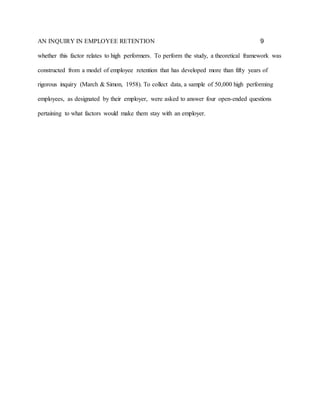 AN INQUIRY IN EMPLOYEE RETENTION 9
whether this factor relates to high performers. To perform the study, a theoretical framework was
constructed from a model of employee retention that has developed more than fifty years of
rigorous inquiry (March & Simon, 1958). To collect data, a sample of 50,000 high performing
employees, as designated by their employer, were asked to answer four open-ended questions
pertaining to what factors would make them stay with an employer.
 