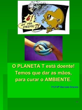 O PLANETA T está doente! Temos que dar as mãos, para curar o AMBIENTE . Prof Mª Manuela Brasete 