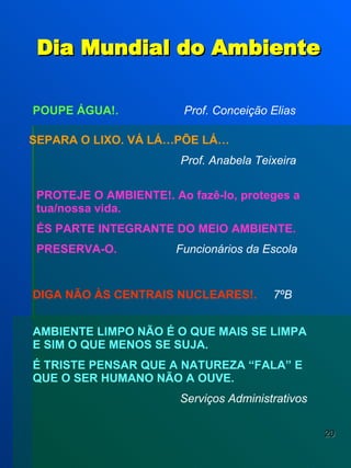Dia Mundial do Ambiente POUPE ÁGUA!.   Prof. Conceição Elias   PROTEJE O AMBIENTE!. Ao fazê-lo, proteges a tua/nossa vida. ÉS PARTE INTEGRANTE DO MEIO AMBIENTE. PRESERVA-O.   Funcionários da Escola DIGA NÃO ÀS CENTRAIS NUCLEARES!.   7ºB AMBIENTE LIMPO NÃO É O QUE MAIS SE LIMPA E SIM O QUE MENOS SE SUJA. É TRISTE PENSAR QUE A NATUREZA “FALA” E QUE O SER HUMANO NÃO A OUVE.   Serviços Administrativos SEPARA O LIXO. VÁ LÁ…PÕE LÁ… Prof. Anabela Teixeira 