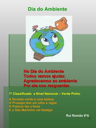 No Dia do Ambiente Todos vamos ajudar. Agradecemos ao ambiente  Por ele nos resguardar. 1º Classificado  a Nível Nacional – Verde Pinho A floresta verde é uma beleza O Prosepe tem um olho a vigiar O Polenix faz a festa E o São Martinho vai festejar     Rui Romão 6ºA Dia do Ambiente 