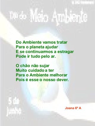 Do Ambiente vamos tratar Para o planeta ajudar E se continuarmos a estragar Pode ir tudo pelo ar. O chão não sujar Muito cuidado a ter Para o Ambiente melhorar Pois é esse o nosso dever. Joana 6º A 