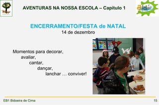 AVENTURAS NA NOSSA ESCOLA – Capítulo 1



                ENCERRAMENTO/FESTA de NATAL
                          14 de dezembro



     Momentos para decorar,
       avaliar,
           cantar,
                dançar,
                   lanchar … conviver!




EB1 Bidoeira de Cima                                 15
 