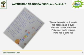 AVENTURAS NA NOSSA ESCOLA – Capítulo 1




                                    “Sejam bem-vindos à escola
                                       Os nossos pais e avós
                                      Venham provar o bolinho
                                      Feito com muito carinho
                                        Para nós e para vós
                                                …”




EB1 Bidoeira de Cima                                             7
 
