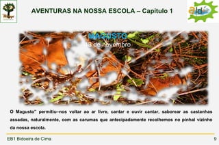 AVENTURAS NA NOSSA ESCOLA – Capítulo 1



                                  MAGUSTO
                                 13 de novembro




 “



 O Magusto” permitiu–nos voltar ao ar livre, cantar e ouvir cantar, saborear as castanhas
 assadas, naturalmente, com as carumas que antecipadamente recolhemos no pinhal vizinho
 da nossa escola.

EB1 Bidoeira de Cima                                                                        9
 