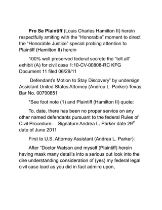 Pro Se Plaintiff (Louis Charles Hamilton II) herein respectfully smiting with the “Honorable” moment to direct the “Honorable Justice” special probing attention to Plaintiff (Hamilton II) herein <br />100% well preserved federal secrete the “tell all” exhibit (A) for civil case 1:10-CV-00808-RC KFG Document 11 filed 06/29/11<br /> Defendant’s Motion to Stay Discovery” by undersign Assistant United States Attorney (Andrea L. Parker) Texas Bar No. 00790851 <br />*See foot note (1) and Plaintiff (Hamilton II) quote: <br />To, date, there has been no proper service on any other named defendants pursuant to the federal Rules of Civil Procedure.    Signature Andrea L. Parker date 29th date of June 2011 <br />First to U.S. Attorney Assistant (Andrea L. Parker):<br />After “Doctor Watson and myself (Plaintiff) herein having mask many detail’s into a serious out look into the dire understanding consideration of (yes) my federal legal civil case load as you did in fact admire upon,<br /> And the factual present real understanding now being in “Sherlock Holmes” being an real issue for any story and must be defeated apply with  <br />Consumed with numerous official judicial being dead set in supplying wrongful set back by the (Lost) firmness Judicial Courts in high protection mode for the many (Professional Attorneys)<br /> I’ve Pro Se (Hamilton II) personally ran across sticking their “Sorry Illegal Neck’s” far and beyond out on a weak limb waiting to legally fall, <br />Then next you all further seeking aid and real “Crooked Judicial Bailout’s” from a “Court Justice”, Like “Houston Texas Scrooge Attorney Harry C. Arthur Esq. and his entire law firm <br />“The Infamous Hole in the Wall Gang” attempting to knock off a Cathedral Church for ($$$) and property scam, Help me your “Honor that “Nigger” is after my “Throat”…he want “Justice”……what next (protection) from both the State and Federal Court,<br />Crooked Hurricane Katrina Dead Man Grave Robber Attorney Willie M. Zanders Esq. 24/7 Pro Se Attorney at Law –n- Chicken Shack Special Lead Class Action Lawyer with a Degree,<br /> “Money laundry”, rouge Attorney appearing Pro Se and destroying all the material facts for 5 years no less, to include “theft of FEMA, Private Insurances company, and my monies (Among other criminal acts)<br /> And directly aided my construction losses which is the direct result and responsibility for the “Wrongful Death” of a “Hispanic Carpenter” “Jovel” working on Plaintiff (Hamilton II) Breach of Contract Civil Complaint. <br />Help me your “Honor that “Nigger” is after my “Throat”…he want “Justice”…….what next (protection) from (New Orleans) Federal Court,<br />Attorney Scank Thong Rat Puss Face “Nappy Hair Nigger” in the Yellow-n- Lime Green leisure suit from School of Broken Buffet-n- Drunk Casino Law Degree, screaming at the 58th District Court “Judge for over a fucking 1 ½ <br />And the “Motherfucker still have not turn over the discovery, wanting the police run me out of my home but no civil discovery, stole all of my construction tools, & his crooked Clients having completely rob The entire United States America clear back since 1865 even before they were born and yep lot of monies……..<br />Judge gives him a real chance to turn over the discovery and stay my motion for sanctions,   he lied to the “Court got the sanction dismissed and no discovery ever, ever, and maybe in 2080  <br />What next…..”Recusal” …..No discovery, another asshole “Lawyer”….working the old fuck em the ass, <br />I just made $2,500 dollars quick (Attorney) cash….Thanks “Honorable Court” …(Stupid Fuckers)…..got my Attorney Degree back (Again) from the piss off Nigger Pro Se Homeless Plaintiff (Again)……..<br />Same sorry Judicial shit in North Dakota, Florida, L.A., and <br />Holy Hell…..Me & I am sure Christians God Really Hate “Utah” <br />Well the Church of Jesus Christ of Ladder Day Saint Mormon Nation they judicially declare me the “Nigger Devil……it O.K. take or Kill off them Niggers children of his too……….This is Utah Country.<br />…….And that why among other reasoning you are here now….(Andrea L. Parker)……and me I am just one (Pro Se Person)  somewhat whom can get by in Court, <br />The other slow Chattel Slave beaten down un-educated (Negros) well most can’t even read anyway,<br /> So your Crooked Attorney Asses run em over”……especially in Criminal Court System (Nigger never really allowed in Suit in Common Law against mostly “White ruling class,)<br /> You (Andrea L. Parker U.S. Attorney Esq.) almost forgot them dam hidden “Black Codes” and “Jim Crow Laws” still the normal effective rule.<br />That why, the Little (Voice) in my head you read about in my “Internet Journal” being (Thomas Magnum)…..he was really waiting for your mistake, well several actually, he like to talk too much too <br />(Hurry up Thomas and Tell Her) <br />Anyway……..Thomas was thinking about what gave you all away ….especially (Assistant United States Attorney Andrea L. Parker):<br />Being first and foremost reading deep in thought that was your High Power “Ms. Bitchness” reek right off the dam paper at me…….  ha, ha,<br />I knew you were crooked, & simply pissed off too, and really wanting to “Civilly Win” regardless of my hurt and legal cost…..you have no clue or case against (Negro) that why your (USA) is broke….Da”<br />So simple just a matter of “perfect timing” you (Andrea L. Parker U.S. Attorney) being (Like the Rest of the Corrupted Attorney against a honest ending “whom all went crooked rope Jumping into my “Dirty Homeless Christmas Stocking).  <br />Notwithstanding the (Two) most deadly sin’s I learn about from “Ben Matlock”….(Greed and Vanity) …Your just like my own rich sorry crooked greedy extra vanity sister from such “Bitchness” especially rushing to point out to the “Honorable Federal USDA Court ….no proper services”.   <br />That be Your “Vanity…(mistake)…Da”<br />You (Parker Attorney at Law) knew the service of my summons and complaint Dead line was in a little like Da’….only (3) days away being May (12) 2011 from when the actual deliver in Washington D.C was made May 9th 2011 <br />Which legally there would have been no proper service on any other named defendants pursuant to the federal Rules of Civil Procedure.  After May 12, 2011 And Plaintiff is dismissed for the 120 day failure to execute services of said Summon –n-Complaint. <br />And being Stupid as you was geared to point to the “Honorable Court”  real XXX soon in a full dismissal……Da (once again)<br /> And then the High Tech Theft of my 1994 daughters “Home Utah Movie Video” added the extra touch in my waiting you Bitch Ass extra Sorry ass …and get all the real non-fiction book facts…..(Your Real Greedy mistake)…second deadly sin (greed) to win….xoxox<br />After (Plaintiff) herein seriously now attempting in getting over my real Crooked Mormon hurting corrupted grief (Again) after a continue on going (17) years. <br />Plus added with Inspector “Harry (Dirty) Callahan onto the case leaving you (Andrea L. Parker) & everybody scrambling and illegally wishing to wreak Havoc on any advancement in my Civil Case for your U.S. Attorney Office legal closure and full favors.<br />Notwithstanding “Sherlock Holmes” also on the case discovering how the crooked uncanny possibility corruption into all out f—king odd, weird, and extra creepy circumstances surrounding that on the same day Certified Direct Safe Mail was mail to “Washington D.C. and it (OMG) now being at a state of (MIA), <br />“Thus being that the same very day (Plaintiff) having also made a special tracking Mail delivery traveling package to you (Parker U.S. Attorney at Law)  at 9:35 am on May 06, 2011 in Beaumont Texas,<br /> Thus your allowing for the few more days travel time of any more official Court mail you (Andrea L. Parker U.S. Attorney) smartly surmise was to travel to Washington D.C. future mail to transpire there then “Highjack” conspirer together against The (Negro) Class Action Complaint …<br />It’s an official all (Negros) Plaintiffs Black African American herein “Special Pro Bowl Winner”….xoxoox!<br />You already having took the leap into stolen of my lost babies pretty movie Video, which I told your crooked ass right after “Easter on the Internet” (Remember)<br />I had the real legal (Utah) criminal, crooked un-holy facts and you did your XXX (U.S. Attorney at Law) in the past & check, <br />(Yep) that my dam cannot seem to forget “missing lovely wife” who is in a sorry loser grave under another loser fucking name fully hidden from her (Real) Husband……<br /> Also…and (Thomas Magnum) He Knew real fast Too…..Da),   you’re a special ed. Slooooow crook.<br />“Sherlock Holmes” Just had to wait (Only) for your “Professional outstanding business card”….(Thanks)<br />And your now really Fucking Live in the “Cmdr. Bluefin” “non-fiction” “Sherlock Holmes” Grand Mystery Case of:<br /> “The Crooked Mormon”……xoxox!<br />Can I respectfully have my “Kiwi lime Juice Box” and Cookie Now “Your Honor”.      <br />Footnote: (Andrea L. Parker) have you ever “read a book or even watch a “Sherlock Holmes”, grand story….if you did,<br /> Surly you (Parker U.S. Attorney at Law) would have conjured, infer, deduced and presume your soon own “very well calculated demise….<br /> Crooked Chess matching about with an out of place eccentric Odd American/English Brand Stale Muffin, with his very peculiar abnormal distinctive oddball oddity being a current Gypsy…..<br />Surly during your gathering of all “surveillance Information” and my “stolen goodies”, <br />The blasted bloody (American) version of “Scotland yard” <br />Having quickly advise you (Parker U.S. Attorney at Law) of these in debt unusual odd ball services my universal set of “Bluefin Inc.” crooked scoundrels irregulars having all the same fate<br />Ending up goal & bottom out being in the “Very Ditch” solved conclusion.   (Gotcha) <br />Cause of action<br />The Pro Se Plaintiff Louis Charles Hamilton II reincorporates and state all previously stated above described acts and actions as fully enforced and stated herein for cause of action against Defendant<br />(The United States Attorney Office et al, Co-Defendant (UPS et al) and Co-Defendant(s) (CVS/Caremark et al) <br />Collectively conspire to willfully, with full total disregards or consequences of their acts/actions committed all Multiple Schemes and Patterns to commit among other things: <br />Administer & supervise hostile (RICO) acts and actions in the real theft and misusage of all follow tactics “singularly on in combination” of all “USA PATRIOT ACT”: <br />TITLE II—ENHANCED SURVEILLANCE PROCEDURES<br />Sec. 201. Authority to intercept wire, oral, and electronic communications relating to terrorism<br />Sec. 202.  Authority to intercept wire, oral, and electronic communications relating to computer fraud and abuse offenses.<br />Sec. 203. Authority to share criminal investigative information.<br />Sec. 204 Clarification of intelligence exceptions from limitations on interception and disclosure of wire, oral and electronic communications.<br />To include Defendant(s) and Co-defendant(s) collectively in concert in Violations of Title 18 U.S.C. § 1346 Honest Services Fraud<br /> (The Federal Mail Fraud and Wire Statue) Title 18, United States Code, Section 1014,<br />To include Defendant(s) and Co-Defendant(s) collectively in concert in violations of Title 18 U.S.C. § 1341, 1343 and 1349 “Mail and Wire Fraud,<br />Violations of Chapter 96 of Title 18, United State Code: (RICO) Racketeering Influences Corruption Organization, <br />,[object Object]
