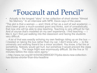 “Foucault and Pencil”
• Actually is the longest “story” in her collection of short stories “Almost
No Memory.” In an interview with NPR, Davis says of the piece:
“The plot is that a woman — and I think of her as a sort of sad academic —
she's been given a much-coveted grant and thinks, sort of unrealistically,
that now she will be able to stop teaching. Teaching is very difficult for her.
And of course that's modeled on my own experience. I find teaching — I
like it, but I find just walking into the classroom and facing the students
very difficult.
... A lot of that was exactly echoing my own feelings riding up on the bus —
I insisted on taking the bus rather than my car, I don't know why — to the
university and wishing there'd be a minor accident. You know, a flat tire or
something. Nobody would get hurt, but somehow it would prevent the class
happening. ... The stage fright was enormously difficult. So the five or 10
minutes before the class were agony.”
—http://www.npr.org/2014/04/06/299053017/lydia-davis-new-collection-
has-stories-shorter-than-this-headline
 