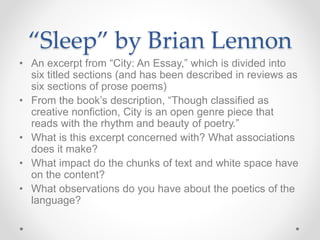 “Sleep” by Brian Lennon
• An excerpt from “City: An Essay,” which is divided into
six titled sections (and has been described in reviews as
six sections of prose poems)
• From the book’s description, “Though classified as
creative nonfiction, City is an open genre piece that
reads with the rhythm and beauty of poetry.”
• What is this excerpt concerned with? What associations
does it make?
• What impact do the chunks of text and white space have
on the content?
• What observations do you have about the poetics of the
language?
 