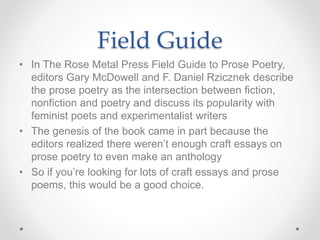 Field Guide
• In The Rose Metal Press Field Guide to Prose Poetry,
editors Gary McDowell and F. Daniel Rzicznek describe
the prose poetry as the intersection between fiction,
nonfiction and poetry and discuss its popularity with
feminist poets and experimentalist writers
• The genesis of the book came in part because the
editors realized there weren’t enough craft essays on
prose poetry to even make an anthology
• So if you’re looking for lots of craft essays and prose
poems, this would be a good choice.
 
