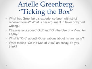 Arielle Greenberg,
“Ticking the Box”
• What has Greenberg’s experience been with strict
received forms? What is her argument in favor or hybrid
writing?
• Observations about “Ord” and “On the Use of a View: An
Essay.”
• What is “Ord” about? Observations about its language?
• What makes “On the Use of View” an essay, do you
think?
 