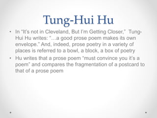 Tung-Hui Hu
• In “It’s not in Cleveland, But I’m Getting Closer,” Tung-
Hui Hu writes: “…a good prose poem makes its own
envelope.” And, indeed, prose poetry in a variety of
places is referred to a bowl, a block, a box of poetry
• Hu writes that a prose poem “must convince you it’s a
poem” and compares the fragmentation of a postcard to
that of a prose poem
 