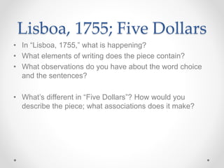 Lisboa, 1755; Five Dollars
• In “Lisboa, 1755,” what is happening?
• What elements of writing does the piece contain?
• What observations do you have about the word choice
and the sentences?
• What’s different in “Five Dollars”? How would you
describe the piece; what associations does it make?
 