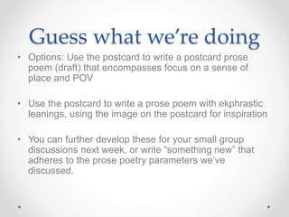 Guess what we’re doing
• Options: Use the postcard to write a postcard prose
poem (draft) that encompasses focus on a sense of
place and POV
• Use the postcard to write a prose poem with ekphrastic
leanings, using the image on the postcard for inspiration
• You can further develop these for your small group
discussions next week, or write “something new” that
adheres to the prose poetry parameters we’ve
discussed.
 