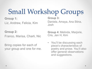 Small Workshop Groups
Group 3:
Daniela, Amaya, Ana Stina,
Josh
Group 4: Melinda, Marjorie,
Cris, Jen H, Kim
• You’ll be discussing each
piece’s characteristics of
poetry and prose. You’ll also
offer general observations
and suggestions.
Group 1:
Liz, Andrew, Felicia, Kim
Group 2:
Franco, Marisa, Charli, Nic
Bring copies for each of
your group and one for me.
 