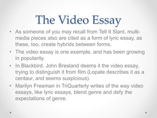 The Video Essay
• As someone of you may recall from Tell It Slant, multi-
media pieces also are cited as a form of lyric essay, as
these, too, create hybrids between forms.
• The video essay is one example, and has been growing
in popularity.
• In Blackbird, John Bresland deems it the video essay,
trying to distinguish it from film (Lopate describes it as a
centaur, and seems suspicious).
• Marilyn Freeman in TriQuarterly writes of the way video
essays, like lyric essays, blend genre and defy the
expectations of genre.
 