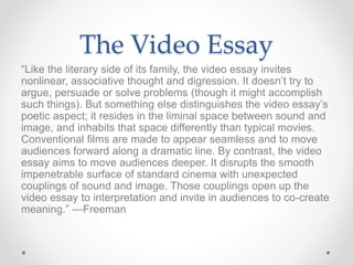 The Video Essay
“Like the literary side of its family, the video essay invites
nonlinear, associative thought and digression. It doesn’t try to
argue, persuade or solve problems (though it might accomplish
such things). But something else distinguishes the video essay’s
poetic aspect; it resides in the liminal space between sound and
image, and inhabits that space differently than typical movies.
Conventional films are made to appear seamless and to move
audiences forward along a dramatic line. By contrast, the video
essay aims to move audiences deeper. It disrupts the smooth
impenetrable surface of standard cinema with unexpected
couplings of sound and image. Those couplings open up the
video essay to interpretation and invite in audiences to co-create
meaning.” —Freeman
 