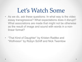 Let’s Watch Some
• As we do, ask these questions: In what way is the video
essay transgressive? What expectations does it disrupt?
What associations are made that might not be otherwise
as the result of image and sound with words in a non-
linear format?
• “That Kind of Daughter” by Kristen Radtke and
“Wolfvision” by Robyn Schiff and Nick Twemlow
 