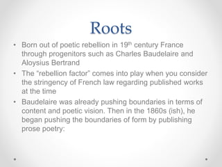 Roots
• Born out of poetic rebellion in 19th century France
through progenitors such as Charles Baudelaire and
Aloysius Bertrand
• The “rebellion factor” comes into play when you consider
the stringency of French law regarding published works
at the time
• Baudelaire was already pushing boundaries in terms of
content and poetic vision. Then in the 1860s (ish), he
began pushing the boundaries of form by publishing
prose poetry:
 