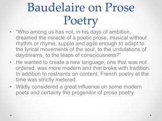 Baudelaire on Prose
Poetry
• “Who among us has not, in his days of ambition,
dreamed the miracle of a poetic prose, musical without
rhythm or rhyme, supple and agile enough to adapt to
the lyrical movements of the soul, to the undulations of
daydreams, to the leaps of consciousness?”
• He wanted to create a new language, one that was not
ordered, was more modern and that broke with tradition.
In addition to restraints on content, French poetry at the
time was strictly metered.
• Wildly considered a great influence on some modern
poets and certainly the progenitor of prose poetry
 