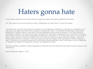 Haters gonna hate
Prose Poetry rejected many times since its origins by poets and poetry establishments alike.
T.S. Eliot was not a fun and wrote an essay, “Reflections on Vers Libre” in which he stated:
“Vers libre has not even the excuse of a polemic; it is a battle-cry of freedom, and there is no freedom in art.
And as the so called vers libre which is good is anything but “free”, it can better be defended under some
other label. Particular types of vers libre may be supported on the choice of content, or on the method of
handling the content. I am aware that many writers of vers libre have introduced such innovations, and that
the novelty of their choice and manipulation of material is confused—if not in their own minds, in the minds of
many of their readers—with the novelty of the form. But I am not here concerned with imagism, which is a
theory about the use of material; I am only concerned with the theory of the verse-form in which imagism is
cast. If vers libre is a genuine verse-form it will have a positive definition. And I can define it only in negatives:
(1) absence of pattern, (2) absence of rhyme, (3) absence of metre.
The third of these qualities is easily disposed of. What sort of a line that would be which would not scan at all I
cannot say.”
(New Statesman, March, 1917)
 