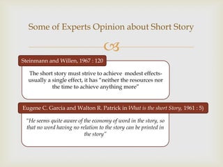 Some of Experts Opinion about Short Story

                                   
Steinmann and Willen, 1967 : 120

  The short story must strive to achieve modest effects-
  usually a single effect, it has “neither the resources nor
            the time to achieve anything more”


Eugene C. Garcia and Walton R. Patrick in What is the short Story, 1961 : 5)

 “He seems quite aware of the economy of word in the story, so
 that no word having no relation to the story can be printed in
                          the story”
 