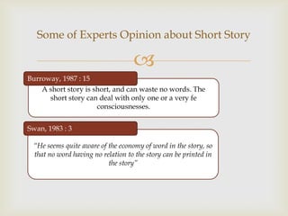 Some of Experts Opinion about Short Story

                                   
Burroway, 1987 : 15
    A short story is short, and can waste no words. The
      short story can deal with only one or a very fe
                      consciousnesses.


Swan, 1983 : 3

 “He seems quite aware of the economy of word in the story, so
 that no word having no relation to the story can be printed in
                          the story”
 