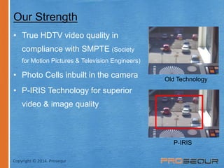 Our Strength 
• True HDTV video quality in 
compliance with SMPTE (Society 
for Motion Pictures & Television Engineers) 
• Photo Cells inbuilt in the camera 
• P-IRIS Technology for superior 
video & image quality 
Old Technology 
P-IRIS 
Copyright © 2014. Prosequr 
 