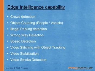 Edge Intelligence capability 
• Crowd detection 
• Object Counting (People / Vehicle) 
• Illegal Parking detection 
• Wrong Way Detection 
• Speed Detection 
• Video Stitching with Object Tracking 
• Video Stabilization 
• Video Smoke Detection 
Copyright © 2014. Prosequr 
 