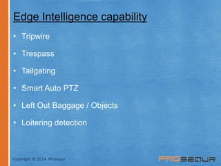 Edge Intelligence capability 
• Tripwire 
• Trespass 
• Tailgating 
• Smart Auto PTZ 
• Left Out Baggage / Objects 
• Loitering detection 
Copyright © 2014. Prosequr 
 