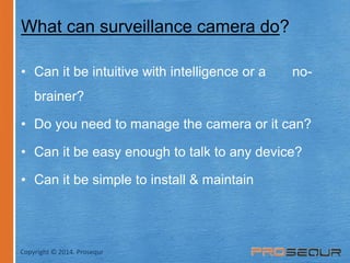 What can surveillance camera do? 
• Can it be intuitive with intelligence or a no-brainer? 
• Do you need to manage the camera or it can? 
• Can it be easy enough to talk to any device? 
• Can it be simple to install & maintain 
Copyright © 2014. Prosequr 
 