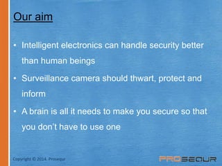 Our aim 
• Intelligent electronics can handle security better 
than human beings 
• Surveillance camera should thwart, protect and 
inform 
• A brain is all it needs to make you secure so that 
you don’t have to use one 
Copyright © 2014. Prosequr 
 