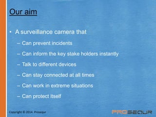 Our aim 
• A surveillance camera that 
– Can prevent incidents 
– Can inform the key stake holders instantly 
– Talk to different devices 
– Can stay connected at all times 
– Can work in extreme situations 
– Can protect itself 
Copyright © 2014. Prosequr 
 