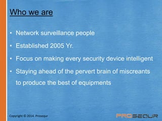 Who we are 
• Network surveillance people 
• Established 2005 Yr. 
• Focus on making every security device intelligent 
• Staying ahead of the pervert brain of miscreants 
to produce the best of equipments 
Copyright © 2014. Prosequr 
 