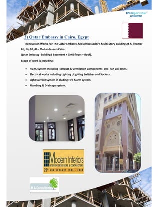  
 
a2) Q
Renov
Rd, No.10,
Qatar Emb
Scope of w
 HV
 Ele
 Lig
 Plu
atar Em
vation Work
, Al – Moha
bassy  Build
work is inclu
VAC System
ectrical wor
ght Current 
umbing & D
mbassy
ks For The Q
andeseen‐C
ding ( Basem
uding: 
 Including  
rks Includin
System in c
Drainage sys
in Cair
Qatar Emba
Cairo 
ment + Gr+8
Exhaust & V
g Lighting , 
cluding Fire
stem. 
ro, Egyp
assy And Am
8 ﬂoors + R
Ventilation
Lighting Sw
e Alarm syst
pt
mbassador’
Roof). 
n Componen
witches and
tem. 
s Multi‐Sto
nts  and  Fa
d Sockets. 
ory building
an Coil Units
 At Al Tham
s. 
 
mar
 