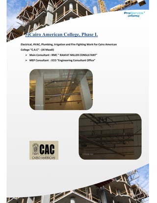  
 
 
5)C
Electrical, 
College “C
 Ma
 ME
 
airo A
HVAC, Plum
C.A.C” ‐ (Al M
ain Consulta
EP Consulta
merica
mbing, Irrig
Maadi) 
ant : RMC "
ant  : ECO “E
an Coll
gation and F
" RAAFAT M
Engineering
lege, P
Fire Fightin
MILLER CON
g Consultan
hase I.
g Work For
NSULTANT"
nt Office” 
.
r Cairo Ameerican 
 