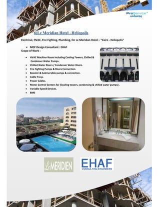  
Electrical, 
 
 ME
Scope of W
 HV
 Co
 Chi
 Fire
 Boo
 Cab
 Pow
 Mo
 Var
 BM
Le M6)
HVAC, Fire
EP Design C
Work :  
VAC Machine
ondenser Wa
illed Water R
e Fighting Pu
oster & Subm
ble Trays. 
wer Cables. 
otor Control 
riable Speed
MS 
eridian H
e Fighting, P
Consultant :
e Room inclu
ater Pumps. 
Risers / Cond
umps & Rise
mersible pum
Centers for 
d Devices. 
H–Hotel
Plumbing, fo
: EHAF 
uding Cooling
denser Wate
ers Connectio
mps & conne
(Cooling tow
Heliopoli
or Le Merid
g Towers, Ch
er Risers. 
on. 
ection. 
wers, conden
is
dian Hotel –
hilled & 
nsing & chill
– “Cairo ‐ He
ed water pu
eliopolis” 
umps) . 
 