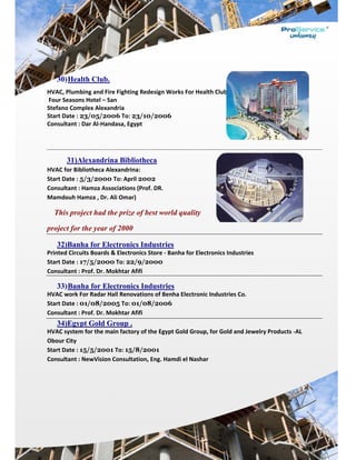  
30)He
HVAC, Plu
 Four Seas
Stefano Co
Start Date
Consultan
31
HVAC for 
Start Date
Consultan
Mamdouh
This p
project fo
32)Ba
Printed Ci
Start Date
Consultan
33)Ba
HVAC wor
Start Date
Consultan
34)Eg
HVAC syst
Obour City
Start Date
Consultan
 
 
 
ealth Clu
umbing and 
sons Hotel –
omplex Ale
e : 23/05/2
nt : Dar Al‐H
)Alexand
Bibliotheca
e : 5/3/200
nt : Hamza A
h Hamza , D
roject had
for the yea
anha for E
rcuits Boar
e : 17/5/20
nt : Prof. Dr.
anha for E
rk For Rada
e : 01/08/2
nt : Prof. Dr.
gypt Gold
tem for the
y 
e : 15/5/20
nt : NewVisi
b.
Fire Fightin
– San 
exandria 
2006 To: 2
Handasa, Eg
drina Bibl
a Alexandrin
00 To: Apr
Association
Dr. Ali Omar
d the prize
ar of 2000
Electronic
ds & Electro
000 To: 22
. Mokhtar A
Electroni
r Hall Reno
2005 To: 0
. Mokhtar A
d Group .
 main facto
001 To: 15/
ion Consult
ng Redesign
23/10/20
gypt 
liotheca
na: 
ril 2002 
s (Prof. DR.
r) 
e of best w
0
cs Industr
onics Store
2/9/2000
Afifi 
cs Indust
ovations of 
01/08/20
Afifi 
ory of the Eg
/8/2001
ation, Eng. 
n Works Fo
006 
. 
world qual
ries
 ‐ Banha fo
0
tries
Benha Elec
006
gypt Gold G
Hamdi el N
r Health Clu
lity
r Electronic
tronic Indu
Group, for G
Nashar 
ub – 
cs Industrie
stries Co. 
Gold and Je
es 
ewelry Prodducts ‐AL 
 