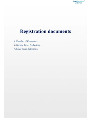  
 
         
 
 
 
Registration documents
1. Chamber of Commerce.
2. General Taxes Authorities.
3. Sales Taxes Authorities.
 
 
 
 
 
 
 
 
 
 
 
 
 
 