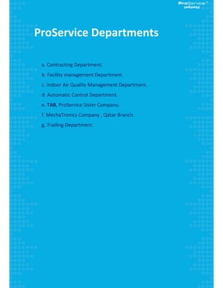  
 
ProService Departments 
 
      a. Contracting Department. 
      b. Facility management Department. 
      c. Indoor Air Quality Management Department. 
      d. Automatic Control Department. 
      e. TAB, ProService Sister Company. 
      f. MechaTronics Company , Qatar Branch. 
      g. Trading Department. 
 
 
 
 
 
 
 
 
 
 
 