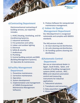  
 
 
 
a)Contracting Department 
Electromechanical contracting of 
building services, our expertise 
includes: 
1. HVAC (Hea ng, Ven la ng, and Air 
Conditioning Systems). 
2. Industrial ventilation. 
3. Fire protection and safety. 
4. Indoor and outdoor lighting. 
5. Electrical. 
6. Safety & security. 
7. Audiovisual. 
8. Plumbing. 
9. Central building controls and BMS 
(Building Management Systems). 
10. Opera on & maintenance. 
 
b)Facility Management 
Department 
1. Preventive maintenance . 
2. Corrective maintenance. 
3. Operation. 
4. System development. 
5. Implementation and management 
of CMMS (Computerized 
Maintenance Management 
Software). 
6. Proteus Software for computerized 
maintenance management. 
c) Indoor Air Quality 
Management Department 
Our IAQ department is recognized 
nationwide and complies with NADCA 
standards. 
 
The IAQ services include: 
1. Air duct cleaning and disinfection. 
2. Air coils cleaning and disinfection. 
3. Air handling systems cleaning and 
disinfection. 
 
d)Automatic Control 
Department 
We are an international dealer in 
Egypt , Saudi Arabia,  Qatar, and 
Lebanon of building management 
systems (HVAC controls , MCC , 
BMS) and industrial automation 
control and measuring 
instruments for industrial 
applications 
1. Telecontrol solutions.                                
2. Transducers and converters.    
3. Data acquisi on and gateways. 
4. Water treatment. 
 