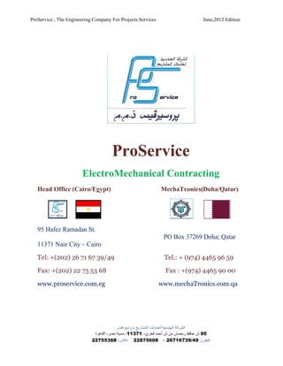 ProService , The Engineering Company For Projects Services                        June,2012 Edition




                                     ProService
                       ElectroMechanical Contracting
   Head Office (Cairo/Egypt)                                 MechaTronics(Doha/Qatar)




   95 Hafez Ramadan St.
                                                               PO Box 37269 Doha; Qatar
   11371 Nasr City – Cairo

   Tel: +(202) 26 71 67 39/49                                  Tel.: + (974) 4465 96 59

   Fax: +(202) 22 75 53 68                                      Fax : +(974) 4465 90 00

   www.proservice.com.eg                                     www.mechaTronics.com.qa




                                          ‫ﺍﻟﺸﺮﻛﺔ ﺍﻟﻬﻨﺪﺳﻴﺔ ﻟﺨﺪﻣﺎﺕ ﺍﻟﻤﺸﺎﺭﻳﻊ ﺑﺮﻭﺳﻴﺮﻓﻴﺲ‬
                             ‫59 ﺵ ﺣﺎﻓﻆ ﺭﻣﻀﺎﻥ ﻣﻦ ﺵ ﺃﺣﻤﺪ ﻓﺨﺮﻱ- 17311- ﻣﺪﻳﻨﺔ ﻧﺼﺮ- ﺍﻟﻘﺎﻫﺮﺓ‬
                            22755368 :‫ﺗﻠﻴﻔﻮﻥ: 94/93761762 – 80657822 ﻓﺎﻛﺲ‬
 