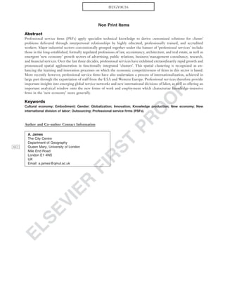 ELSEVIER
FIR
ST
PR
O
O
F
Non Print Items
Abstract
Professional service ﬁrms (PSFs) apply specialist technical knowledge to derive customized solutions for clients’
problems delivered through interpersonal relationships by highly educated, professionally trained, and accredited
workers. Major industrial sectors conventionally grouped together under the banner of ‘professional services’ include
those in the long-established, formally regulated professions of law, accountancy, architecture, and real estate, as well as
emergent ‘new economy’ growth sectors of advertising, public relations, business/management consultancy, research,
and ﬁnancial services. Over the last three decades, professional services have exhibited extraordinarily rapid growth and
pronounced spatial agglomeration in functionally integrated ‘clusters’. This spatial clustering is recognized as en-
hancing the learning and innovation processes on which the economic competitiveness of ﬁrms in this sector is based.
More recently however, professional service ﬁrms have also undertaken a process of internationalization, achieved in
large part through the expatriation of staff from the USA and Western Europe. Professional services therefore provide
important insights into emerging global service networks and new international divisions of labor, as well as offering an
important analytical window onto the new forms of work and employment which characterize knowledge-intensive
ﬁrms in the ‘new economy’ more generally.
Keywords
Cultural economy; Embodiment; Gender; Globalization; Innovation; Knowledge production; New economy; New
international division of labor; Outsourcing; Professional service ﬁrms (PSFs).
Author and Co-author Contact Information
A. James
The City Centre
Department of Geography
Queen Mary, University of LondonAU2
Mile End Road
London E1 4NS
UK
Email: a.james@qmul.ac.uk
HUGY00216
 