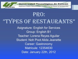 Pro:
”TYPES OF RESTAURANTS”
Asignature: English for Services
Group: English B1
Teacher: Lorena Reyes Aguilar
Student: Noh Poot Alida Jeanette
Career: Gastronomy
Matricule: 12354630
Date: January 22th, 2012

 
