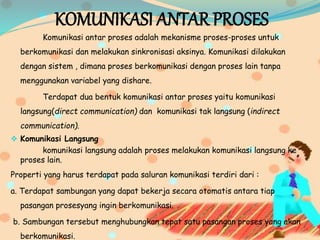 KOMUNIKASI ANTAR PROSES
Komunikasi antar proses adalah mekanisme proses-proses untuk
berkomunikasi dan melakukan sinkronisasi aksinya. Komunikasi dilakukan
dengan sistem , dimana proses berkomunikasi dengan proses lain tanpa
menggunakan variabel yang dishare.
Terdapat dua bentuk komunikasi antar proses yaitu komunikasi
langsung(direct communication) dan komunikasi tak langsung (indirect
communication).
 Komunikasi Langsung
komunikasi langsung adalah proses melakukan komunikasi langsung ke
proses lain.
Properti yang harus terdapat pada saluran komunikasi terdiri dari :
a. Terdapat sambungan yang dapat bekerja secara otomatis antara tiap
pasangan prosesyang ingin berkomunikasi.
b. Sambungan tersebut menghubungkan tepat satu pasangan proses yang akan
berkomunikasi.
 