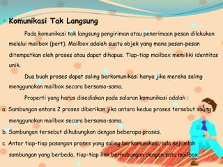  Komunikasi Tak Langsung
Pada komunikasi tak langsung pengiriman atau penerimaan pesan dilakukan
melalui mailbox (port). Mailbox adalah suatu objek yang mana pesan-pesan
ditempatkan oleh proses atau dapat dihapus. Tiap-tiap mailbox memiliki identitas
unik.
Dua buah proses dapat saling berkomunikasi hanya jika mereka saling
menggunakan mailbox secara bersama-sama.
Properti yang harus disediakan pada saluran komunikasi adalah :
a. Sambungan antara 2 proses diberikan jika antara kedua proses tersebut saling
menggunakan mailbox secara bersama-sama.
b. Sambungan tersebut dihubungkan dengan beberapa proses.
c. Antar tiap-tiap pasangan proses yang saling berkomunikasi, ada sejumlah
sambungan yang berbeda, tiap-tiap link berhubungan dengan satu mailbox.
 