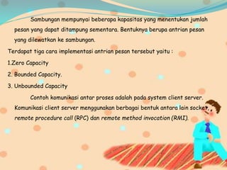 Sambungan mempunyai beberapa kapasitas yang menentukan jumlah
pesan yang dapat ditampung sementara. Bentuknya berupa antrian pesan
yang dilewatkan ke sambungan.
Terdapat tiga cara implementasi antrian pesan tersebut yaitu :
1.Zero Capacity
2. Bounded Capacity.
3. Unbounded Capacity
Contoh komunikasi antar proses adalah pada system client server.
Komunikasi client server menggunakan berbagai bentuk antara lain socket,
remote procedure call (RPC) dan remote method invocation (RMI).
 