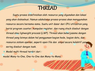 THREAD
Suatu proses didefinisikan oleh resource yang digunakan dan lokasi
yang akan dieksekusi. Namun adakalanya proses-proses akan menggunakan
resource secara bersama-sama. Suatu unit dasar dari CPU utilization yang
berisi program counter, kumpulan register, dan ruang stack disebut dengan
thread atau lighweight process (LWP). Thread akan bekerjasama dengan
thread yang lainnya dalam hal penggunaan bagian kode, bagian data, dan
resource sistem operasi, seperti open file dan sinyal secara kolektif yang
sering disebut dengan task.
 Model multi thread terdiri dari :
model Many-to-One, One-to-One dan Many-to-Many.
 