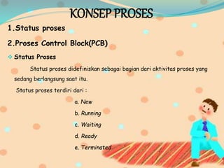 KONSEP PROSES
1.Status proses
2.Proses Control Block(PCB)
 Status Proses
Status proses didefiniskan sebagai bagian dari aktivitas proses yang
sedang berlangsung saat itu.
Status proses terdiri dari :
a. New
b. Running
c. Waiting
d. Ready
e. Terminated
 