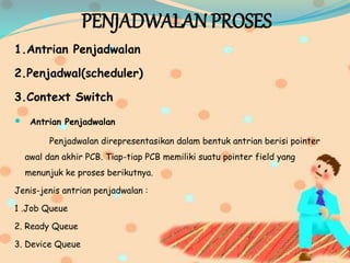 PENJADWALAN PROSES
1.Antrian Penjadwalan
2.Penjadwal(scheduler)
3.Context Switch
 Antrian Penjadwalan
Penjadwalan direpresentasikan dalam bentuk antrian berisi pointer
awal dan akhir PCB. Tiap-tiap PCB memiliki suatu pointer field yang
menunjuk ke proses berikutnya.
Jenis-jenis antrian penjadwalan :
1 .Job Queue
2. Ready Queue
3. Device Queue
 