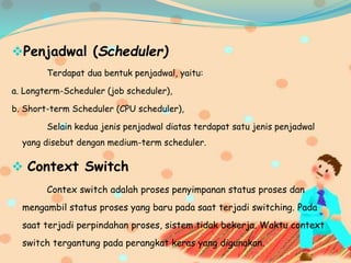 Penjadwal (Scheduler)
Terdapat dua bentuk penjadwal, yaitu:
a. Longterm-Scheduler (job scheduler),
b. Short-term Scheduler (CPU scheduler),
Selain kedua jenis penjadwal diatas terdapat satu jenis penjadwal
yang disebut dengan medium-term scheduler.
 Context Switch
Contex switch adalah proses penyimpanan status proses dan
mengambil status proses yang baru pada saat terjadi switching. Pada
saat terjadi perpindahan proses, sistem tidak bekerja. Waktu context
switch tergantung pada perangkat keras yang digunakan.
 