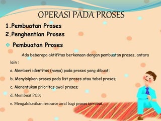 OPERASI PADA PROSES
1.Pembuatan Proses
2.Penghentian Proses
 Pembuatan Proses
Ada beberapa aktifitas berkenaan dengan pembuatan proses, antara
lain :
a. Memberi identitas (nama) pada proses yang dibuat;
b. Menyisipkan proses pada list proses atau tabel proses;
c. Menentukan prioritas awal proses;
d. Membuat PCB;
e. Mengalokasikan resource awal bagi proses tersebut.
 